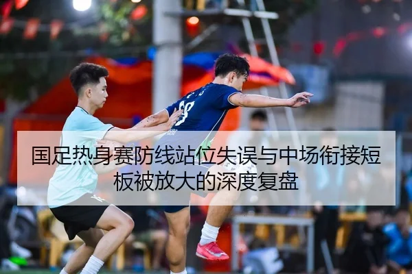 国足热身赛防线站位失误与中场衔接短板被放大的深度复盘